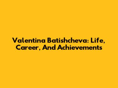 Valentina Batishcheva: Life, Career, And Achievements