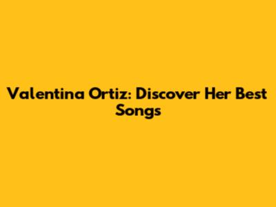 Valentina Ortiz: Discover Her Best Songs