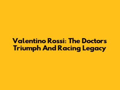 Valentino Rossi: The Doctor's Triumph And Racing Legacy