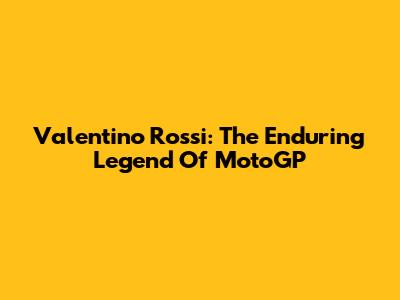 Valentino Rossi: The Enduring Legend Of MotoGP