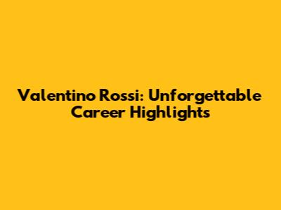 Valentino Rossi: Unforgettable Career Highlights