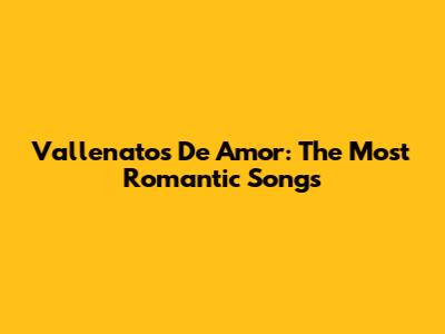 Vallenatos De Amor: The Most Romantic Songs