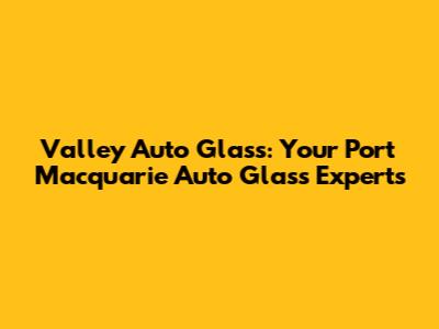 Valley Auto Glass: Your Port Macquarie Auto Glass Experts