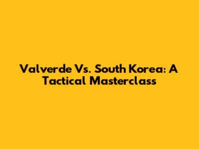 Valverde Vs. South Korea: A Tactical Masterclass