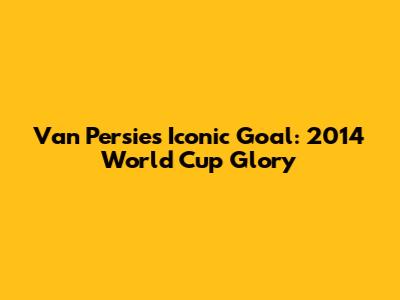 Van Persie's Iconic Goal: 2014 World Cup Glory