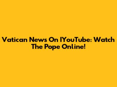 Vatican News On IYouTube: Watch The Pope Online!