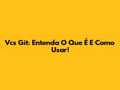 Vcs Git: Entenda O Que É E Como Usar!
