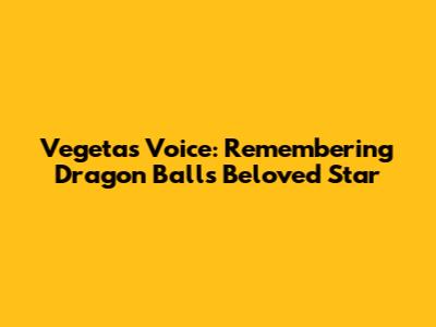Vegeta's Voice: Remembering Dragon Ball's Beloved Star