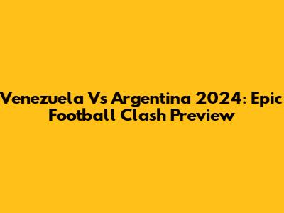 Venezuela Vs Argentina 2024: Epic Football Clash Preview