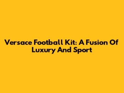 Versace Football Kit: A Fusion Of Luxury And Sport