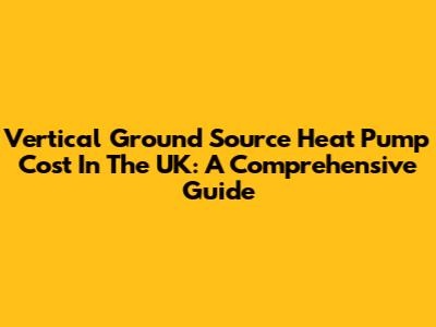 Vertical Ground Source Heat Pump Cost In The UK: A Comprehensive Guide