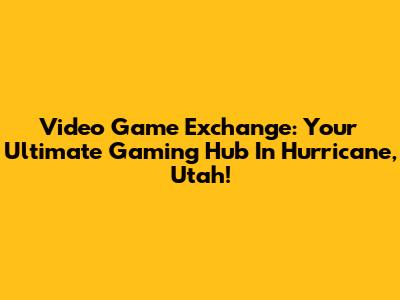 Video Game Exchange: Your Ultimate Gaming Hub In Hurricane, Utah!