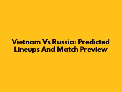 Vietnam Vs Russia: Predicted Lineups And Match Preview