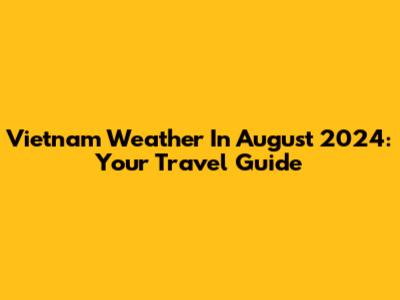 Vietnam Weather In August 2024: Your Travel Guide