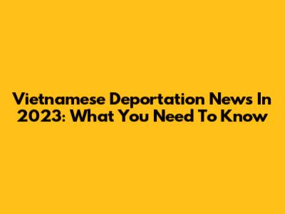 Vietnamese Deportation News In 2023: What You Need To Know