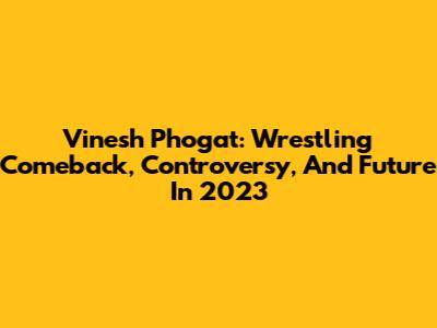 Vinesh Phogat: Wrestling Comeback, Controversy, And Future In 2023