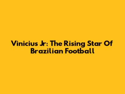 Vinicius Jr: The Rising Star Of Brazilian Football