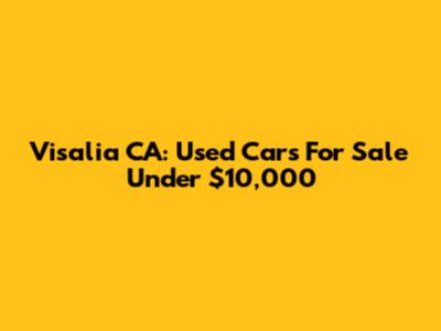 Visalia CA: Used Cars For Sale Under $10,000