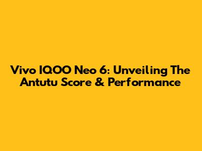 Vivo IQOO Neo 6: Unveiling The Antutu Score & Performance