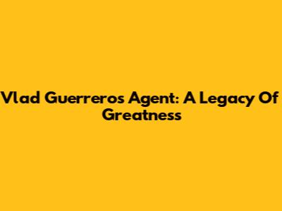 Vlad Guerrero's Agent: A Legacy Of Greatness