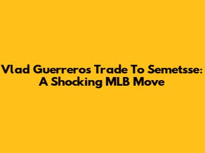 Vlad Guerrero's Trade To Semetsse: A Shocking MLB Move