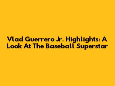 Vlad Guerrero Jr. Highlights: A Look At The Baseball Superstar