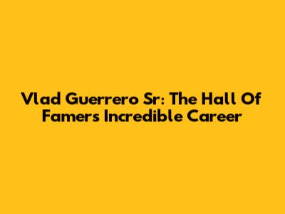 Vlad Guerrero Sr: The Hall Of Famer's Incredible Career