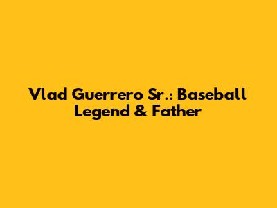 Vlad Guerrero Sr.: Baseball Legend & Father