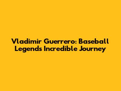 Vladimir Guerrero: Baseball Legend's Incredible Journey