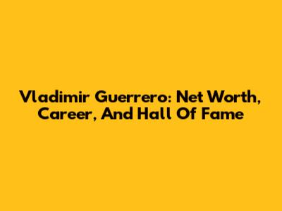 Vladimir Guerrero: Net Worth, Career, And Hall Of Fame