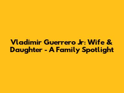 Vladimir Guerrero Jr: Wife & Daughter - A Family Spotlight