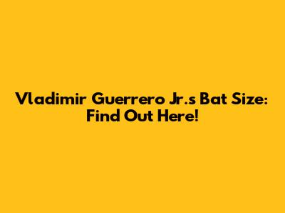 Vladimir Guerrero Jr.'s Bat Size: Find Out Here!
