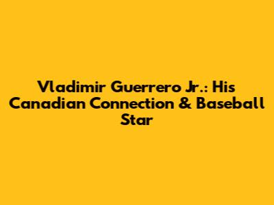 Vladimir Guerrero Jr.: His Canadian Connection & Baseball Star