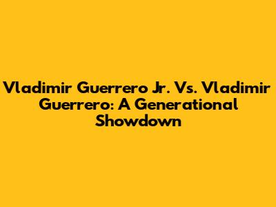 Vladimir Guerrero Jr. Vs. Vladimir Guerrero: A Generational Showdown
