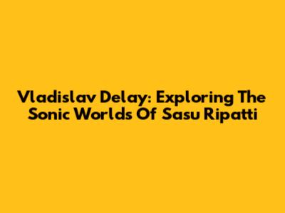 Vladislav Delay: Exploring The Sonic Worlds Of Sasu Ripatti