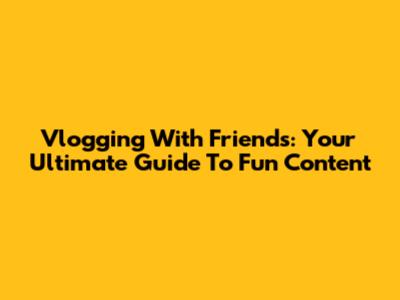 Vlogging With Friends: Your Ultimate Guide To Fun Content