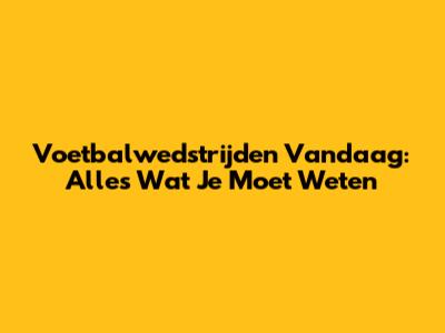 Voetbalwedstrijden Vandaag: Alles Wat Je Moet Weten