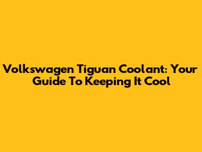 Volkswagen Tiguan Coolant: Your Guide To Keeping It Cool