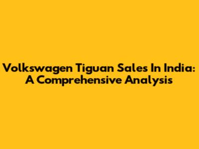 Volkswagen Tiguan Sales In India: A Comprehensive Analysis
