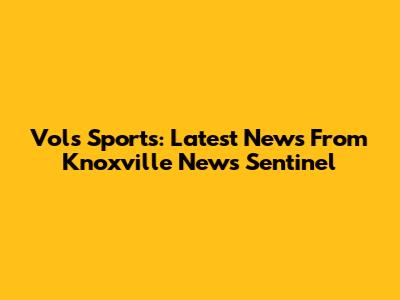 Vols Sports: Latest News From Knoxville News Sentinel