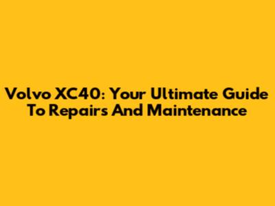 Volvo XC40: Your Ultimate Guide To Repairs And Maintenance