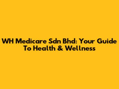 WH Medicare Sdn Bhd: Your Guide To Health & Wellness