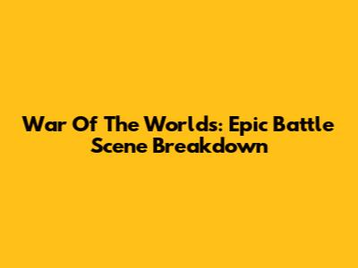 War Of The Worlds: Epic Battle Scene Breakdown
