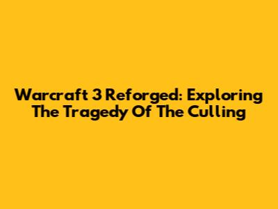 Warcraft 3 Reforged: Exploring The Tragedy Of The Culling