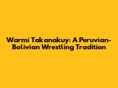 Warmi Takanakuy: A Peruvian-Bolivian Wrestling Tradition