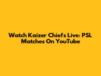 Watch Kaizer Chiefs Live: PSL Matches On YouTube