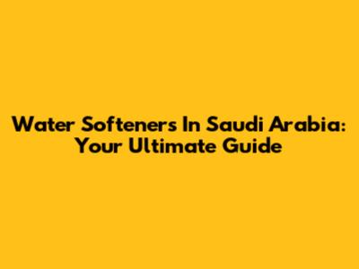 Water Softeners In Saudi Arabia: Your Ultimate Guide