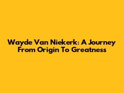 Wayde Van Niekerk: A Journey From Origin To Greatness