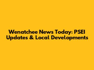 Wenatchee News Today: PSEI Updates & Local Developments