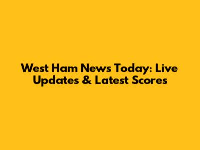 West Ham News Today: Live Updates & Latest Scores